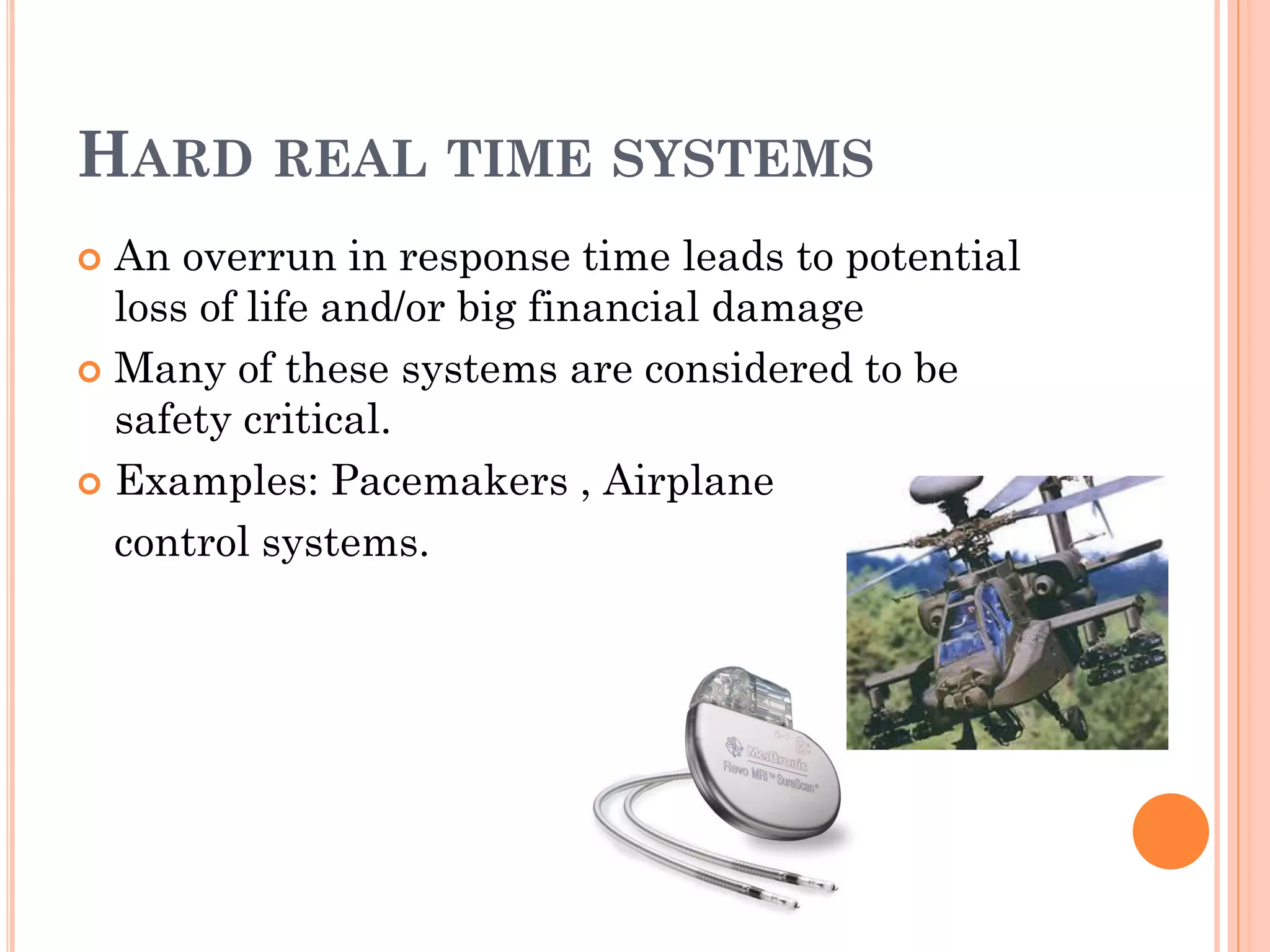 HARD REAL TIME SYSTEMS 
 An overrun in response time leads to potential 
loss of life and/or big financial damage 
 Many of these systems are considered to be 
safety critical. 
 Examples: Pacemakers , Airplane 
control systems. 
 