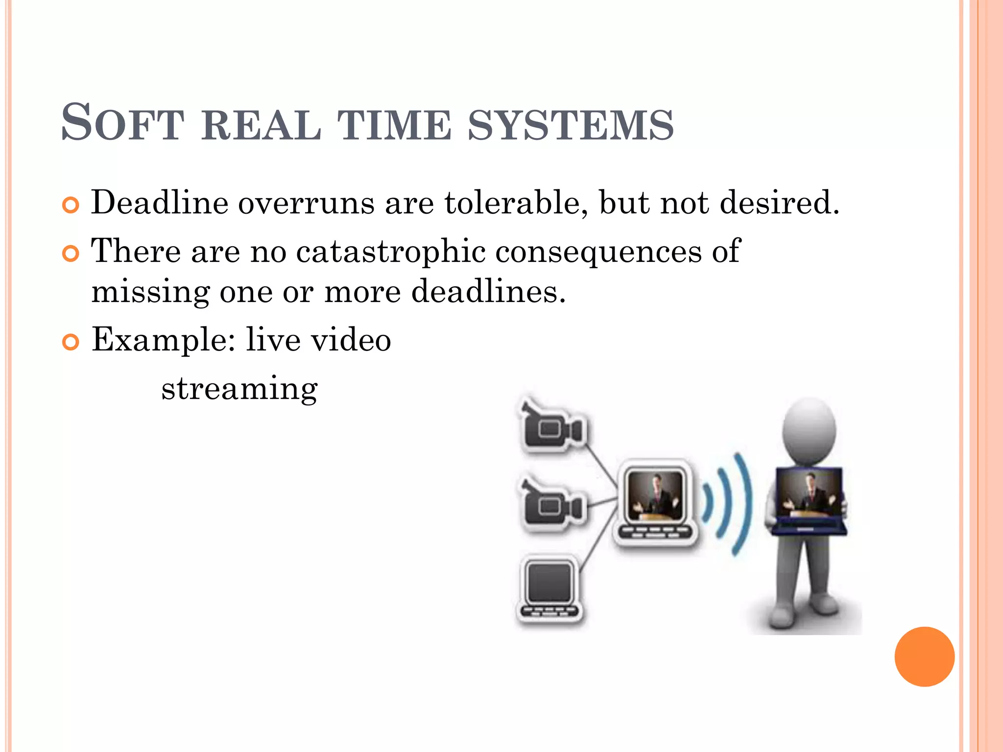 SOFT REAL TIME SYSTEMS 
 Deadline overruns are tolerable, but not desired. 
 There are no catastrophic consequences of 
missing one or more deadlines. 
 Example: live video 
streaming 
 