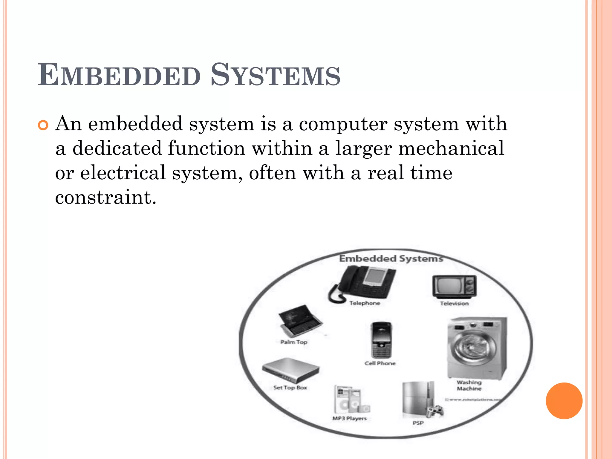 EMBEDDED SYSTEMS 
 An embedded system is a computer system with 
a dedicated function within a larger mechanical 
or electrical system, often with a real time 
constraint. 
 