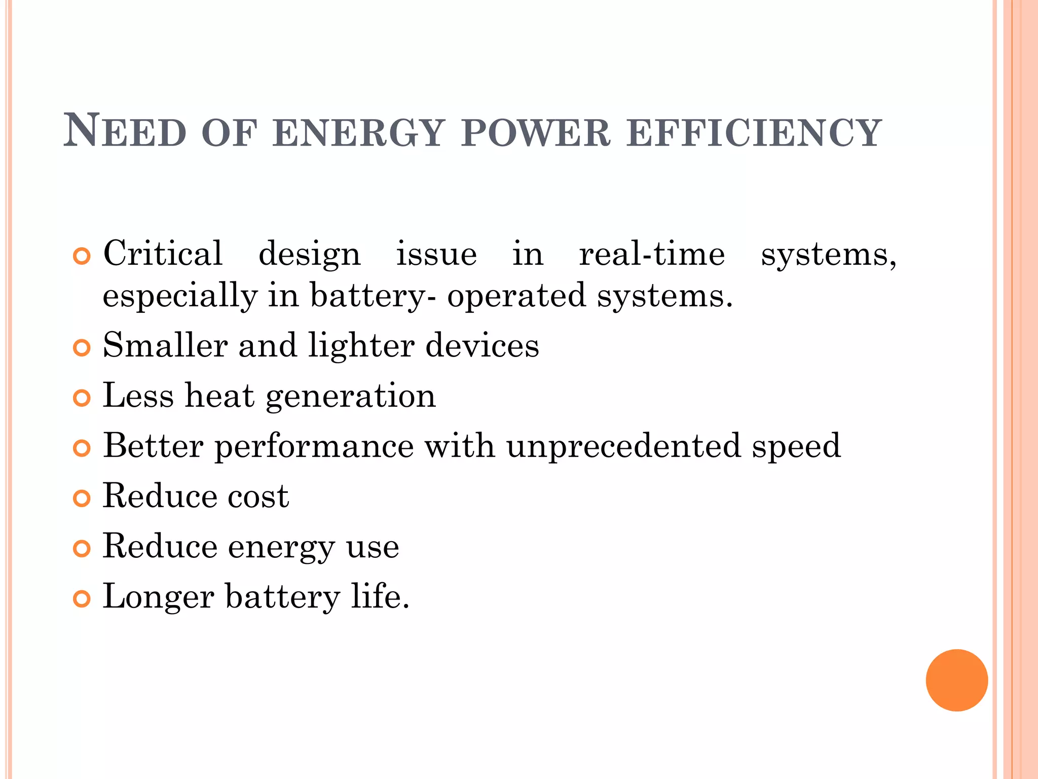 NEED OF ENERGY POWER EFFICIENCY 
 Critical design issue in real-time systems, 
especially in battery- operated systems. 
 Smaller and lighter devices 
 Less heat generation 
 Better performance with unprecedented speed 
 Reduce cost 
 Reduce energy use 
 Longer battery life. 
 