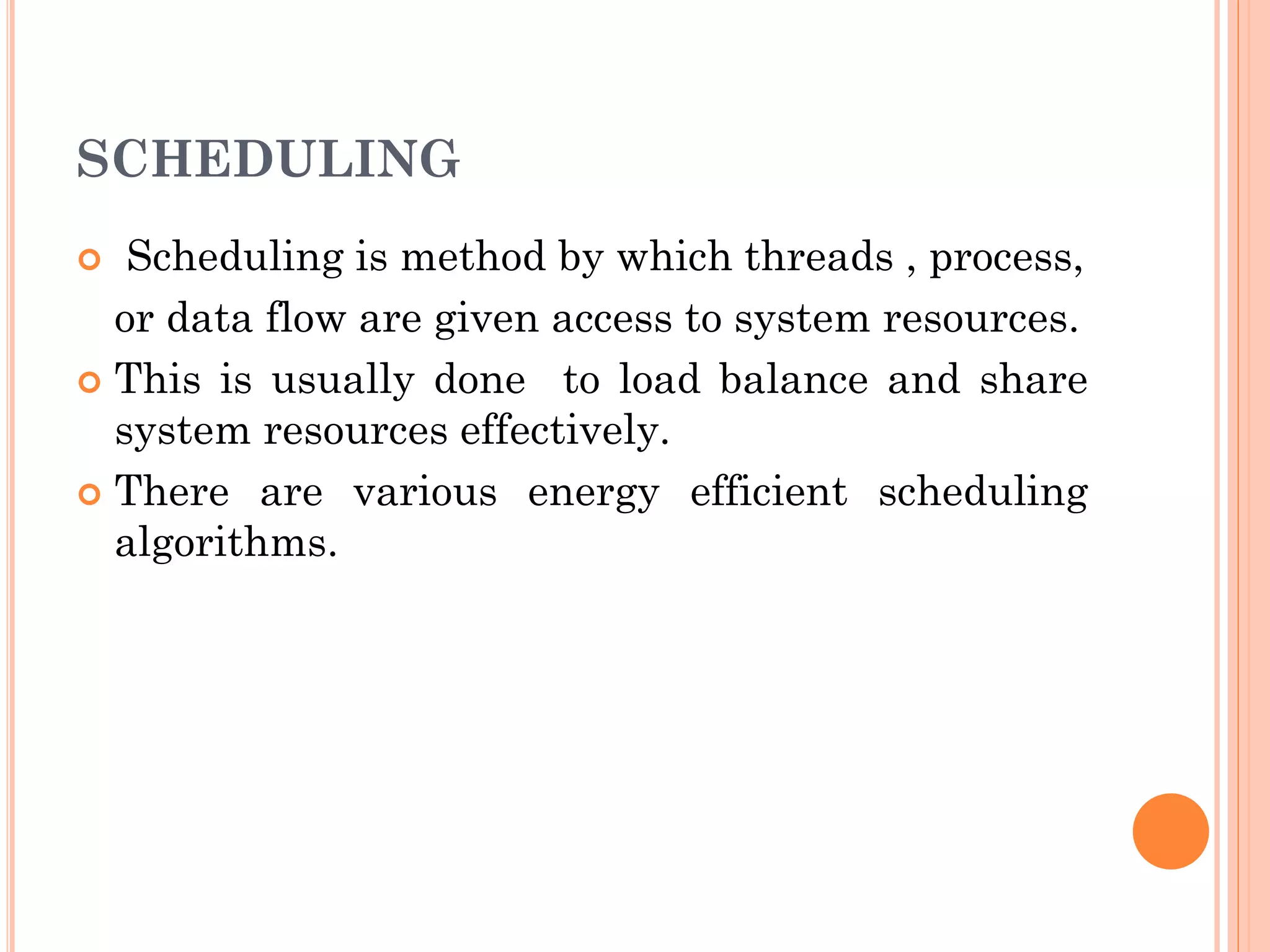 SCHEDULING 
 Scheduling is method by which threads , process, 
or data flow are given access to system resources. 
 This is usually done to load balance and share 
system resources effectively. 
 There are various energy efficient scheduling 
algorithms. 
 