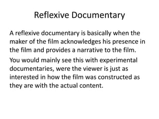 Reflexive Documentary
A reflexive documentary is basically when the
maker of the film acknowledges his presence in
the film and provides a narrative to the film.
You would mainly see this with experimental
documentaries, were the viewer is just as
interested in how the film was constructed as
they are with the actual content.
 