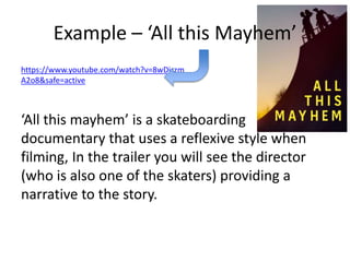 Example – ‘All this Mayhem’
‘All this mayhem’ is a skateboarding
documentary that uses a reflexive style when
filming, In the trailer you will see the director
(who is also one of the skaters) providing a
narrative to the story.
https://www.youtube.com/watch?v=8wDiszm
A2o8&safe=active
 