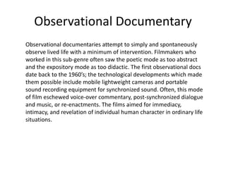 Observational Documentary
Observational documentaries attempt to simply and spontaneously
observe lived life with a minimum of intervention. Filmmakers who
worked in this sub-genre often saw the poetic mode as too abstract
and the expository mode as too didactic. The first observational docs
date back to the 1960’s; the technological developments which made
them possible include mobile lightweight cameras and portable
sound recording equipment for synchronized sound. Often, this mode
of film eschewed voice-over commentary, post-synchronized dialogue
and music, or re-enactments. The films aimed for immediacy,
intimacy, and revelation of individual human character in ordinary life
situations.
 