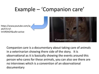Example – ‘Companion care’
https://www.youtube.com/w
atch?v=Lf-
lmVRDtGY&safe=active
Companion care is a documentary about taking care of animals
in a veterinarian showing there side of the story. It is
observational as it is basically showing the events around this
person who cares for these animals, you can also see there are
no interviews which is a convention of an observational
documentary
 