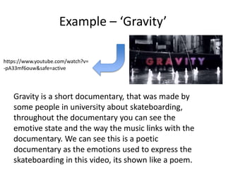 Example – ‘Gravity’
https://www.youtube.com/watch?v=
-pA33mf6ouw&safe=active
Gravity is a short documentary, that was made by
some people in university about skateboarding,
throughout the documentary you can see the
emotive state and the way the music links with the
documentary. We can see this is a poetic
documentary as the emotions used to express the
skateboarding in this video, its shown like a poem.
 