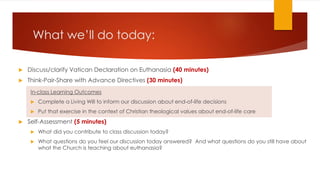 What we’ll do today:
 Discuss/clarify Vatican Declaration on Euthanasia (40 minutes)
 Think-Pair-Share with Advance Directives (30 minutes)
In-class Learning Outcomes
 Complete a Living Will to inform our discussion about end-of-life decisions
 Put that exercise in the context of Christian theological values about end-of-life care
 Self-Assessment (5 minutes)
 What did you contribute to class discussion today?
 What questions do you feel our discussion today answered? And what questions do you still have about
what the Church is teaching about euthanasia?the case of the conjoined
 