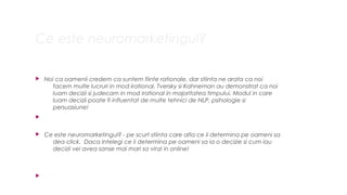 Ce este neuromarketingul?
? Noi ca oamenii credem ca suntem fiinte rationale, dar stiinta ne arata ca noi
facem multe lucruri in mod irational. Tversky si Kahneman au demonstrat ca noi
luam decizii si judecam in mod irational in majoritatea timpului. Modul in care
luam decizii poate fi influentat de multe tehnici de NLP, psihologie si
persuasiune!
?
? Ce este neuromarketingul? - pe scurt stiinta care afla ce ii determina pe oameni sa
dea click. Daca intelegi ce ii determina pe oameni sa ia o decizie si cum iau
decizii vei avea sanse mai mari sa vinzi in online!
?
 
