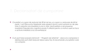 1. Declansatori de cumparare
? Ce preferi un cupon de reduceri de 20 lei azi sau un cupon cu reducere de 60 lei
peste 1 an? Discountul hiperbolic este prezent atunci cand oamenii au de ales
intre 2 variante una imediata si una in viitor. Multi prefera o recompensa
imediata! Prejudecata cognitiva poate fi utilizata pentru a motiva userii sa faca
o actiune imediata si sa converteasca!
? Cum poti folosi aceasta tehnica? - " Program de referinte" - daca ai o campanie in
desfasurare poti oferii reduceri daca userul tau te recomanda unui prieten care
va cumpara.
?
 