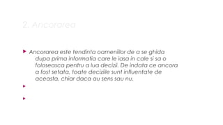 2. Ancorarea
? Ancorarea este tendinta oameniilor de a se ghida
dupa prima informatia care le iasa in cale si sa o
foloseasca pentru a lua decizii. De indata ce ancora
a fost setata, toate deciziile sunt influentate de
aceasta, chiar daca au sens sau nu.
?
?
 