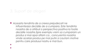 3. Suport de alegeri
? Aceasta tendinta de a creea prejudecati ne
influenteaza deciziile de a cumpara. Este tendinta
noastra de a atribuii o perspectiva pozitiva la toate
deciziile noastre.Spre exemplu vrem sa cumparam un
produs si mai apoi aflam ca , concurenta noastra
vinde acelasi produs pe mai putin si cautam motive
pentru care produsul nostru e mai bun.
?
?
 