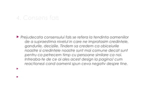4. Consens fals
? Prejudecata consensului fals se refera la tendinta oameniilor
de a supraestima nivelul in care ne impratasim credintele,
gandurile, deciziile. Tindem sa credem ca obiceiurile
noastre si credintele noastre sunt mai comune decat sunt
pentru ca petrecem timp cu persoane similare ca noi.
Intreaba-te de ce ai ales acest design la pagina/ cum
reactionezi cand oamenii spun ceva negativ despre tine.
?
?
 