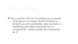 5. Evitarea pierderilor
? Stiai ca peste 75% din noi prefera sa nu piarda
10 lei decat sa castige 10 lei? Oamenii au
tendinta sa evite pierderiile. Spre exemplu in
marketing poti utiliza acest principiu in
urmatorul fel " ultima ocazie de a beneficia
de X" .
 