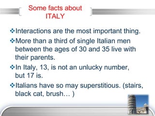 LOGO
Some facts about
ITALY
Interactions are the most important thing.
More than a third of single Italian men
between the ages of 30 and 35 live with
their parents.
In Italy, 13, is not an unlucky number,
but 17 is.
Italians have so may superstitious. (stairs,
black cat, brush… )
 