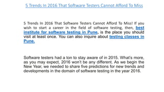 5 Trends In 2016 That Software Testers Cannot Afford To Miss
5 Trends In 2016 That Software Testers Cannot Afford To Miss! If you
wish to start a career in the field of software testing, then, best
institute for software testing in Pune, is the place you should
visit at least once. You can also inquire about testing classes in
Pune.
Software testers had a ton to stay aware of in 2015. What’s more,
as you may expect, 2016 won’t be any different. As we begin the
New Year, we needed to share five predictions for new trends and
developments in the domain of software testing in the year 2016.
 