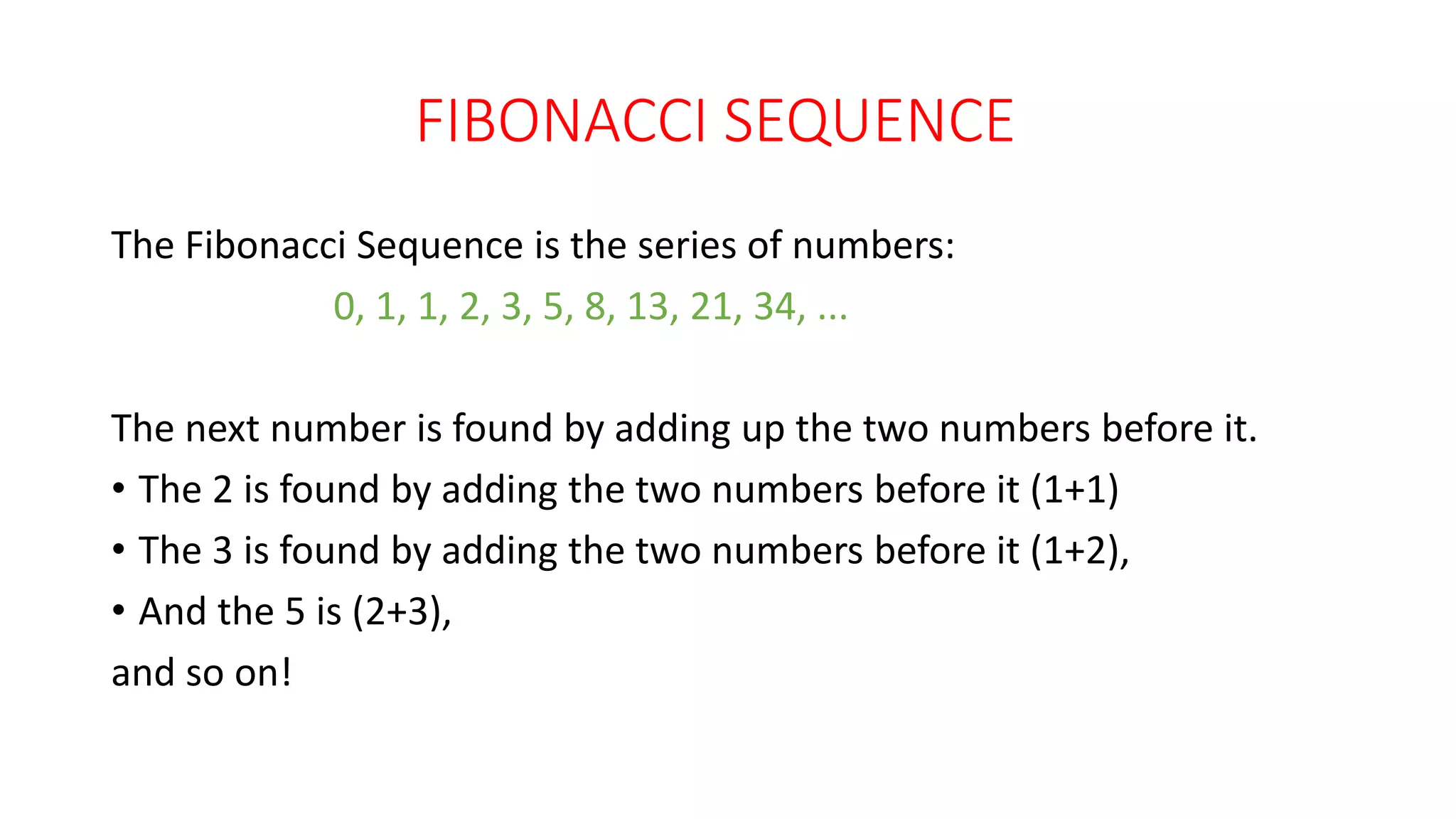 FIBONACCI SEQUENCE
The Fibonacci Sequence is the series of numbers:
0, 1, 1, 2, 3, 5, 8, 13, 21, 34, ...
The next number is found by adding up the two numbers before it.
• The 2 is found by adding the two numbers before it (1+1)
• The 3 is found by adding the two numbers before it (1+2),
• And the 5 is (2+3),
and so on!
 