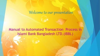 Welcome to our presentation
Manual to Automated Transaction Process in
Islami Bank Bangladesh LTD.(IBBL)
 