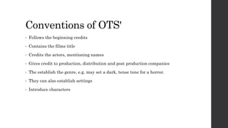 Conventions of OTS'
• Follows the beginning credits
• Contains the films title
• Credits the actors, mentioning names
• Gives credit to production, distribution and post production companies
• The establish the genre, e.g. may set a dark, tense tone for a horror.
• They can also establish settings
• Introduce characters
 