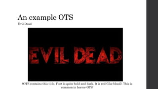 An example OTS
Evil Dead
(OTS contains this title. Font is quite bold and dark. It is red (like blood). This is
common in horror OTS'
 