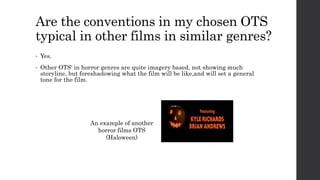 Are the conventions in my chosen OTS
typical in other films in similar genres?
• Yes.
• Other OTS' in horror genres are quite imagery based, not showing much
storyline, but foreshadowing what the film will be like,and will set a general
tone for the film.
An example of another
horror films OTS
(Haloween)
 