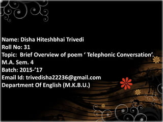 Name: Disha Hiteshbhai Trivedi
Roll No: 31
Topic: Brief Overview of poem ‘ Telephonic Conversation’.
M.A. Sem. 4
Batch: 2015-’17
Email Id: trivedisha22236@gmail.com
Department Of English (M.K.B.U.)
 