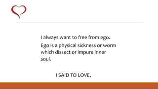 I always want to free from ego.
Ego is a physical sickness or worm
which dissect or impure inner
soul.
I SAID TO LOVE,
 