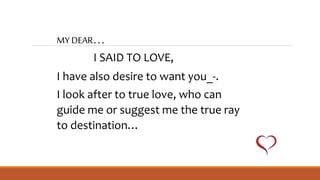 MY DEAR…
I SAID TO LOVE,
I have also desire to want you_-.
I look after to true love, who can
guide me or suggest me the true ray
to destination…
 