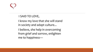 I SAID TO LOVE,
I know my love that she will stand
in society and adapt culture...
I believe, she help in overcoming
from grief and sorrow, enlighten
me to happiness—
 