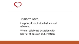 I SAID TO LOVE,
I kept my love, inside hidden soul
of work.
When I celebrate occasion with
her full of passion and creation.
 