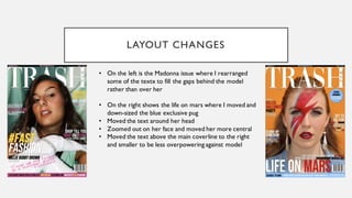 LAYOUT CHANGES
• On the left is the Madonna issue where I rearranged
some of the textx to fill the gaps behind the model
rather than over her
• On the right shows the life on mars where I moved and
down-sized the blue exclusive pug
• Moved the text around her head
• Zoomed out on her face and moved her more central
• Moved the text above the main coverline to the right
and smaller to be less overpowering against model
 