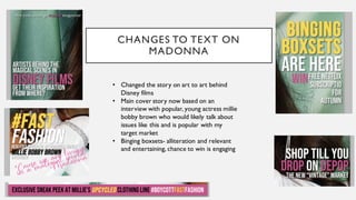 CHANGES TO TEXT ON
MADONNA
• Changed the story on art to art behind
Disney films
• Main cover story now based on an
interview with popular, young actress millie
bobby brown who would likely talk about
issues like this and is popular with my
target market
• Binging boxsets- alliteration and relevant
and entertaining, chance to win is engaging
 