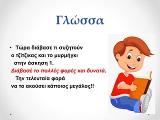 Γλώσσα
• Τώρα διάβασε τι συζητούν
ο τζίτζικας και το μυρμήγκι
στην άσκηση 1.
Διάβασέ το πολλές φορές και δυνατά.
Την τελευταία φορά
να το ακούσει κάποιος μεγάλος!!
 