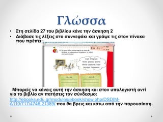 Γλώσσα
• Στη σελίδα 27 του βιβλίου κάνε την άσκηση 2
• Διάβασε τις λέξεις στο συννεφάκι και γράψε τις στον πίνακα
που πρέπει:
Μπορείς να κάνεις αυτή την άσκηση και στον υπολογιστή αντί
για το βιβλίο αν πατήσεις τον σύνδεσμο:
http://ebooks.edu.gr/modules/ebook/show.php/DSDIM-
A110/717/4746,21389/ που θα βρεις και κάτω από την παρουσίαση.
 