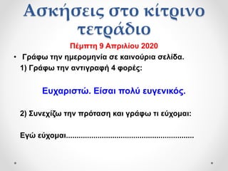 Ασκήσεις στο κίτρινο
τετράδιο
Πέμπτη 9 Απριλίου 2020
• Γράφω την ημερομηνία σε καινούρια σελίδα.
1) Γράφω την αντιγραφή 4 φορές:
Ευχαριστώ. Είσαι πολύ ευγενικός.
2) Συνεχίζω την πρόταση και γράφω τι εύχομαι:
Εγώ εύχομαι.............................................................
 