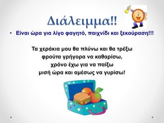 Διάλειμμα!!
• Είναι ώρα για λίγο φαγητό, παιχνίδι και ξεκούραση!!!
Τα χεράκια μου θα πλύνω και θα τρέξω
φρούτα γρήγορα να καθαρίσω,
χρόνο έχω για να παίξω
μισή ώρα και αμέσως να γυρίσω!
 