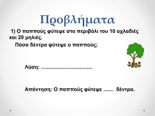 Προβλήματα
1) Ο παππούς φύτεψε στο περιβόλι του 10 αχλαδιές
και 20 μηλιές.
Πόσα δέντρα φύτεψε ο παππούς;
Λύση: ....................................
Απάντηση: Ο παππούς φύτεψε ....... δέντρα.
 