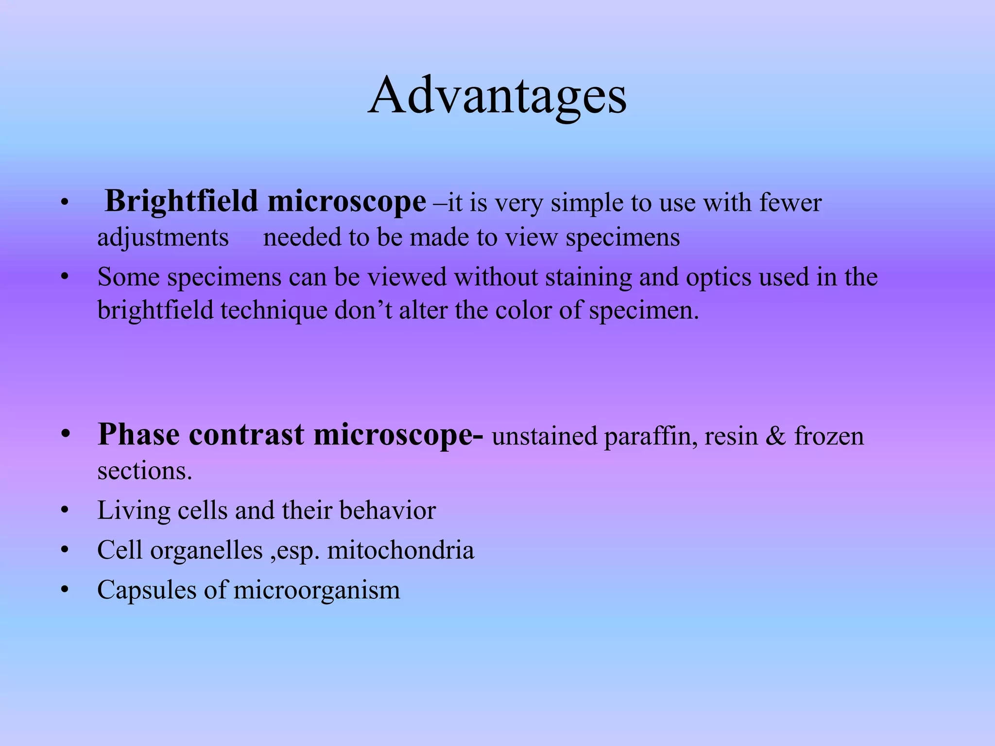 Advantages
• Brightfield microscope –it is very simple to use with fewer
adjustments needed to be made to view specimens
• Some specimens can be viewed without staining and optics used in the
brightfield technique don’t alter the color of specimen.
• Phase contrast microscope- unstained paraffin, resin & frozen
sections.
• Living cells and their behavior
• Cell organelles ,esp. mitochondria
• Capsules of microorganism
 