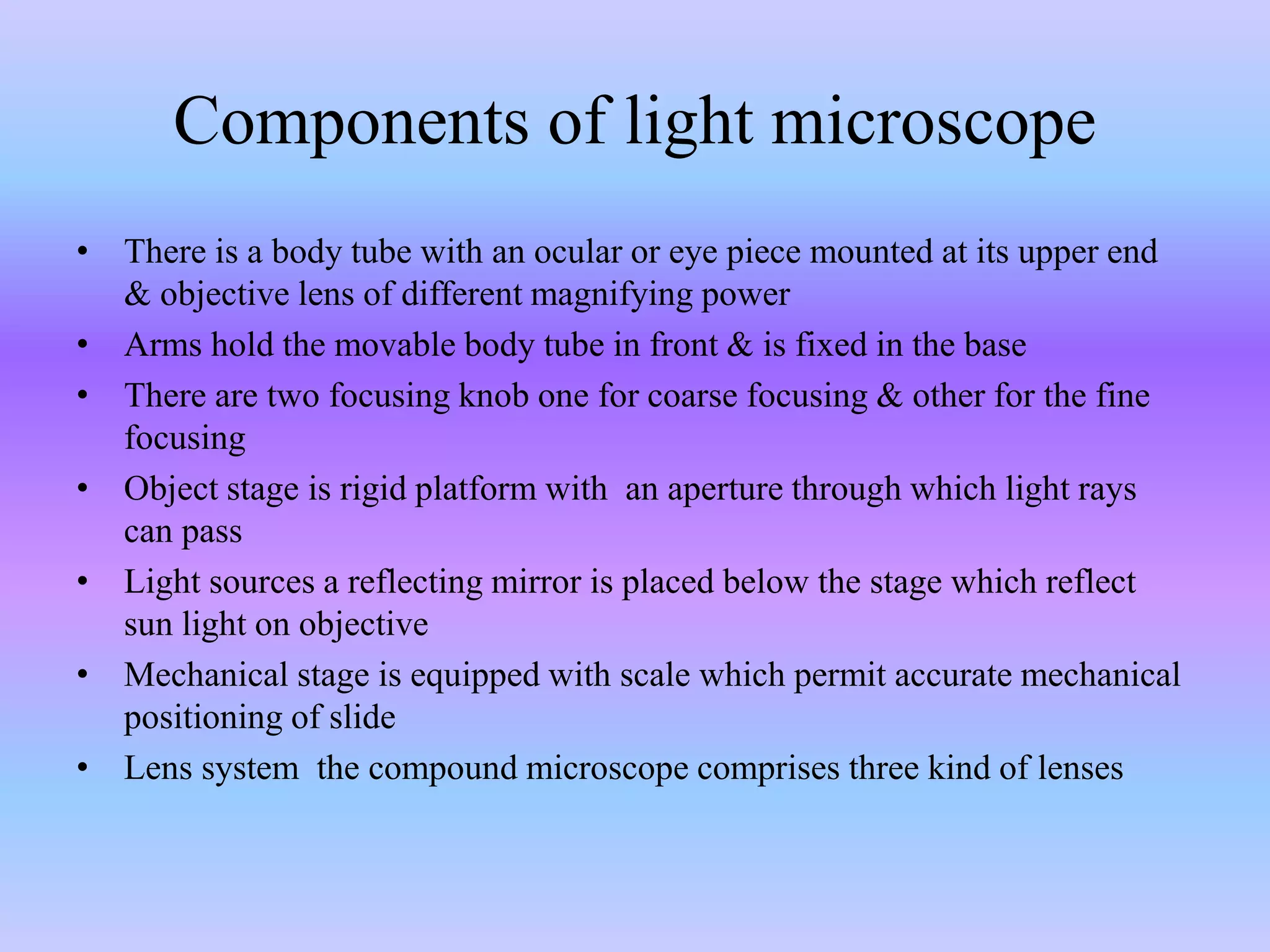 Components of light microscope
• There is a body tube with an ocular or eye piece mounted at its upper end
& objective lens of different magnifying power
• Arms hold the movable body tube in front & is fixed in the base
• There are two focusing knob one for coarse focusing & other for the fine
focusing
• Object stage is rigid platform with an aperture through which light rays
can pass
• Light sources a reflecting mirror is placed below the stage which reflect
sun light on objective
• Mechanical stage is equipped with scale which permit accurate mechanical
positioning of slide
• Lens system the compound microscope comprises three kind of lenses
 