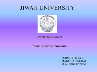 JIWAJI UNIVERSITY
SUBMITTED BY :
MANISHA SINGHAI
M.Sc. MHG 4TH SEM
CENTRE FOR GENOMICS
TOPIC : LIGHT MICROSCOPY
 