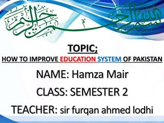 NAME: Hamza Mair
CLASS: SEMESTER 2
TEACHER: sir furqan ahmed lodhi
TOPIC;
HOW TO IMPROVE EDUCATION SYSTEM OF PAKISTAN
 