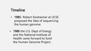 Timeline
• 1986 the U.S. Dept of Energy
and the National Institute of
Health came forward to fund
the Human Genome Project..
• 1985- Robert Sinsheimer at UCSC
proposed the idea of sequencing
the human genome.
 