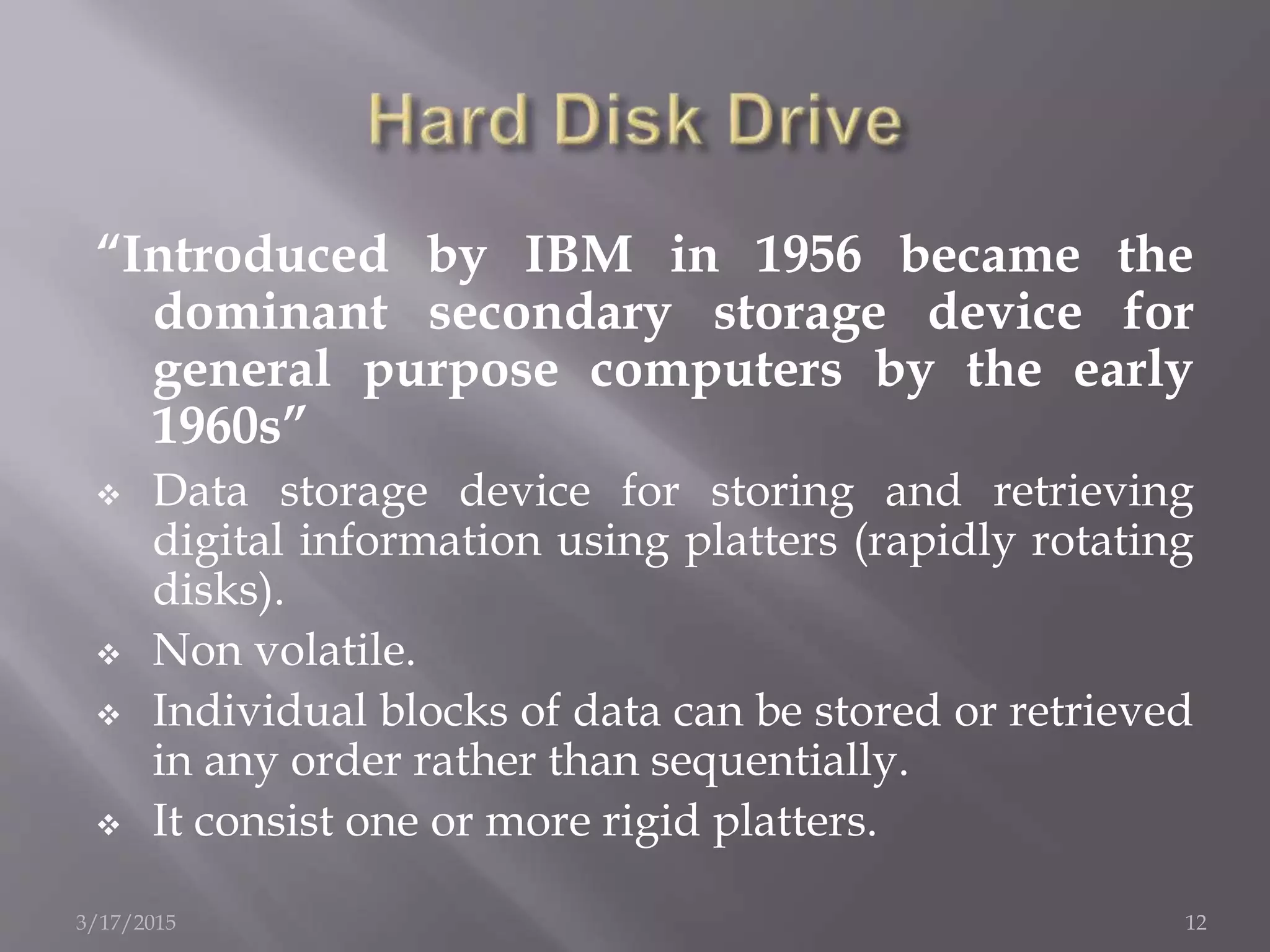 “Introduced by IBM in 1956 became the
dominant secondary storage device for
general purpose computers by the early
1960s”
 Data storage device for storing and retrieving
digital information using platters (rapidly rotating
disks).
 Non volatile.
 Individual blocks of data can be stored or retrieved
in any order rather than sequentially.
 It consist one or more rigid platters.
3/17/2015 12
 