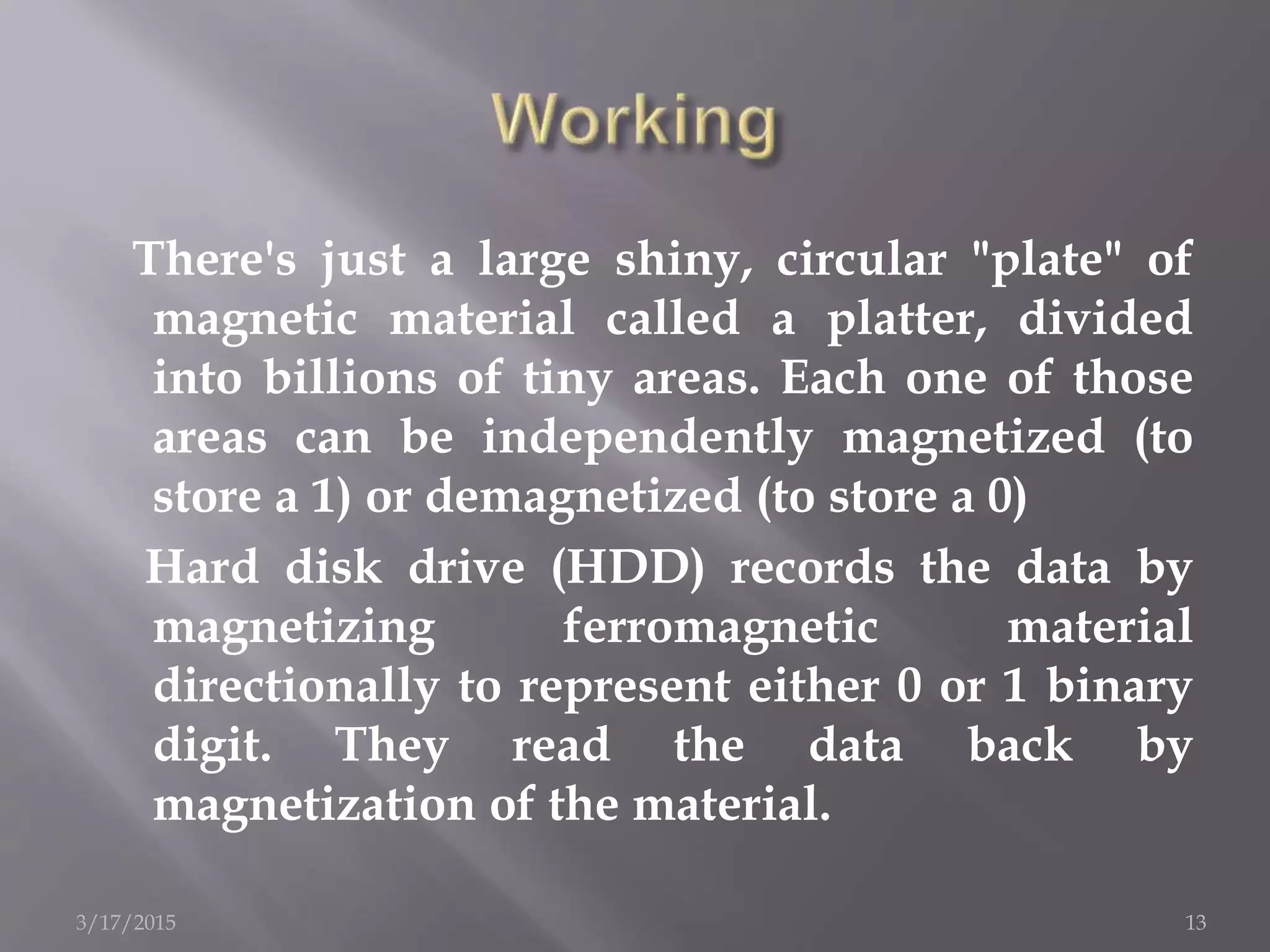 There's just a large shiny, circular "plate" of
magnetic material called a platter, divided
into billions of tiny areas. Each one of those
areas can be independently magnetized (to
store a 1) or demagnetized (to store a 0)
Hard disk drive (HDD) records the data by
magnetizing ferromagnetic material
directionally to represent either 0 or 1 binary
digit. They read the data back by
magnetization of the material.
3/17/2015 13
 