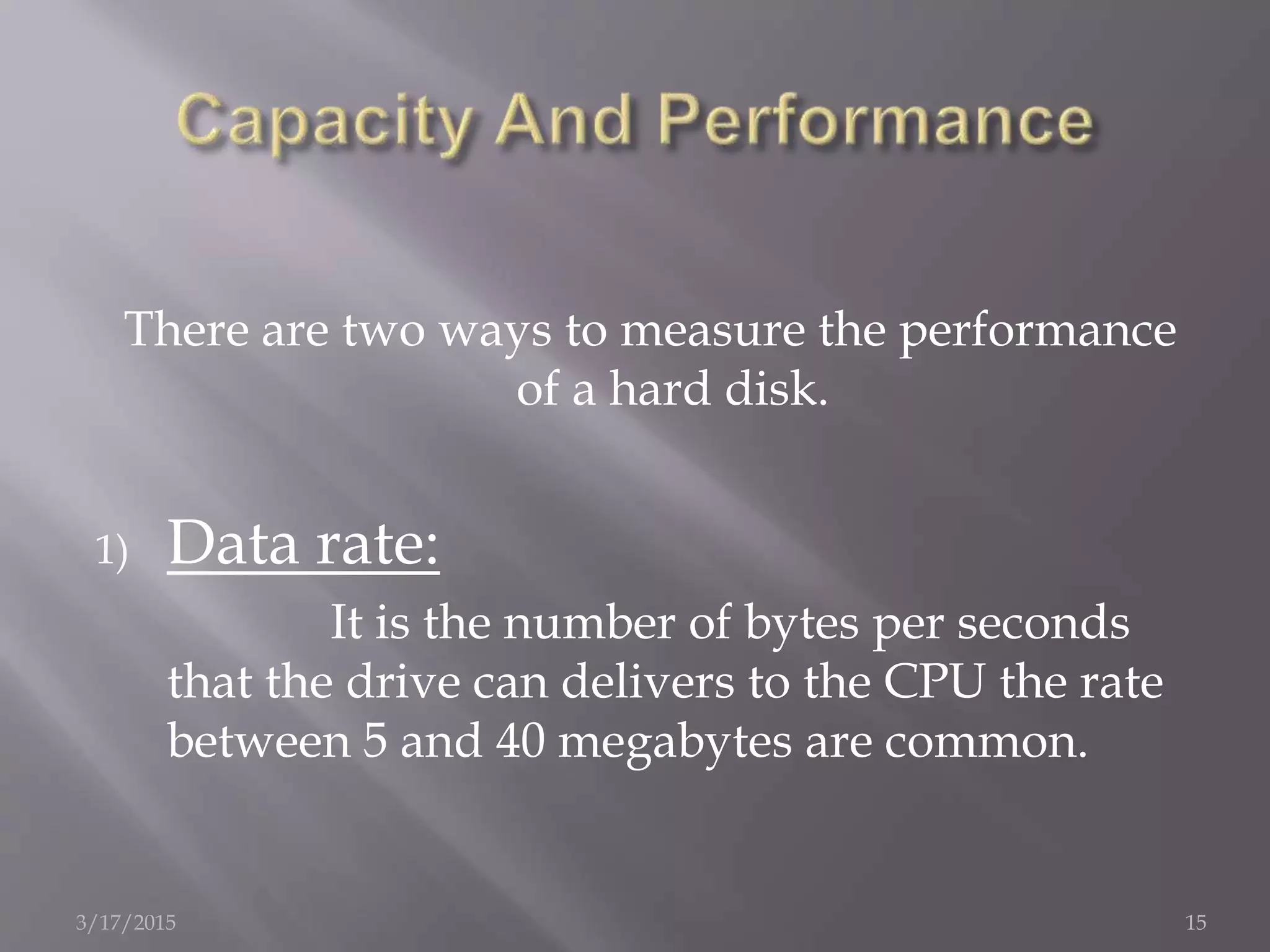 There are two ways to measure the performance
of a hard disk.
1) Data rate:
It is the number of bytes per seconds
that the drive can delivers to the CPU the rate
between 5 and 40 megabytes are common.
3/17/2015 15
 