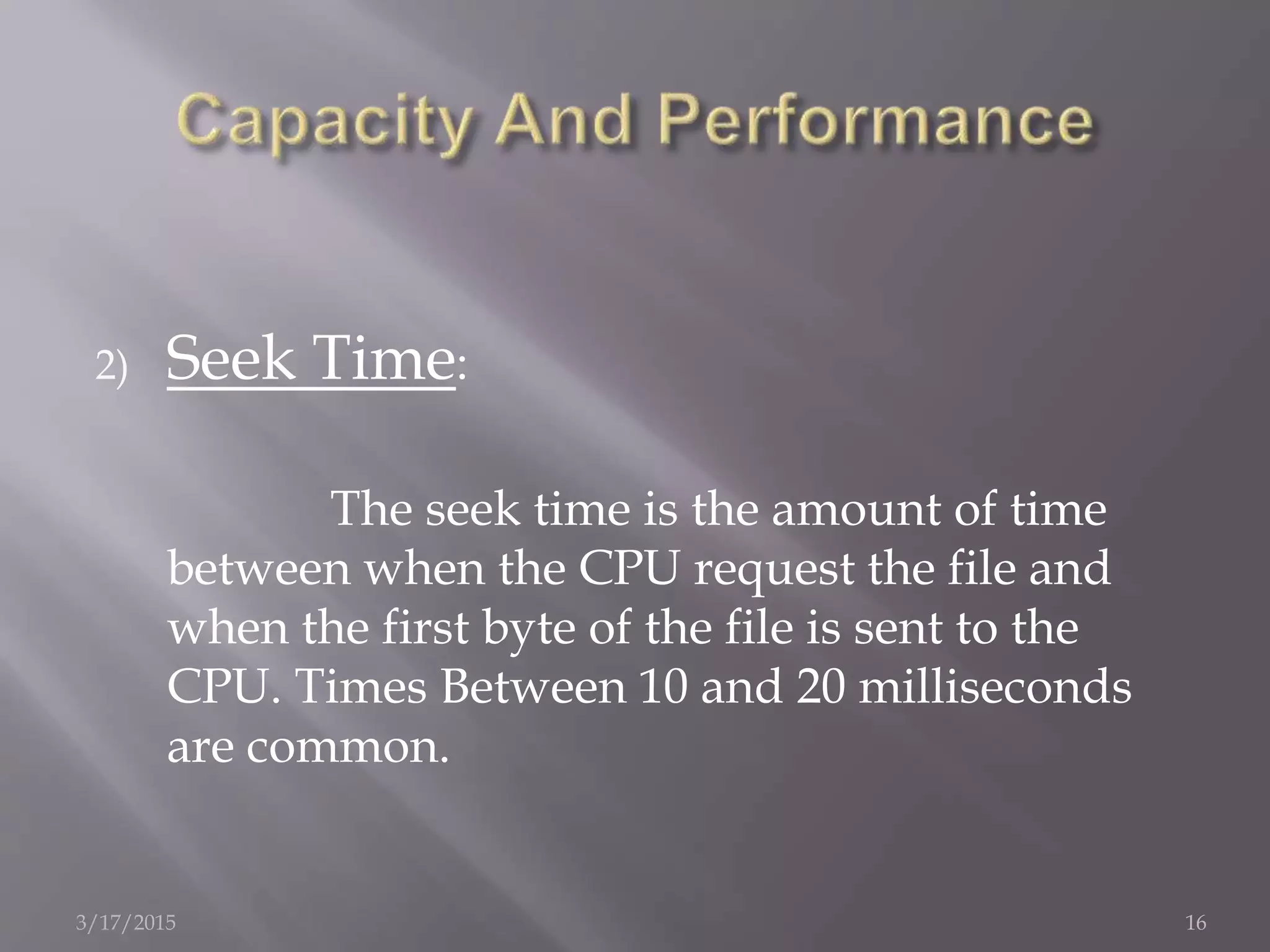 2) Seek Time:
The seek time is the amount of time
between when the CPU request the file and
when the first byte of the file is sent to the
CPU. Times Between 10 and 20 milliseconds
are common.
3/17/2015 16
 