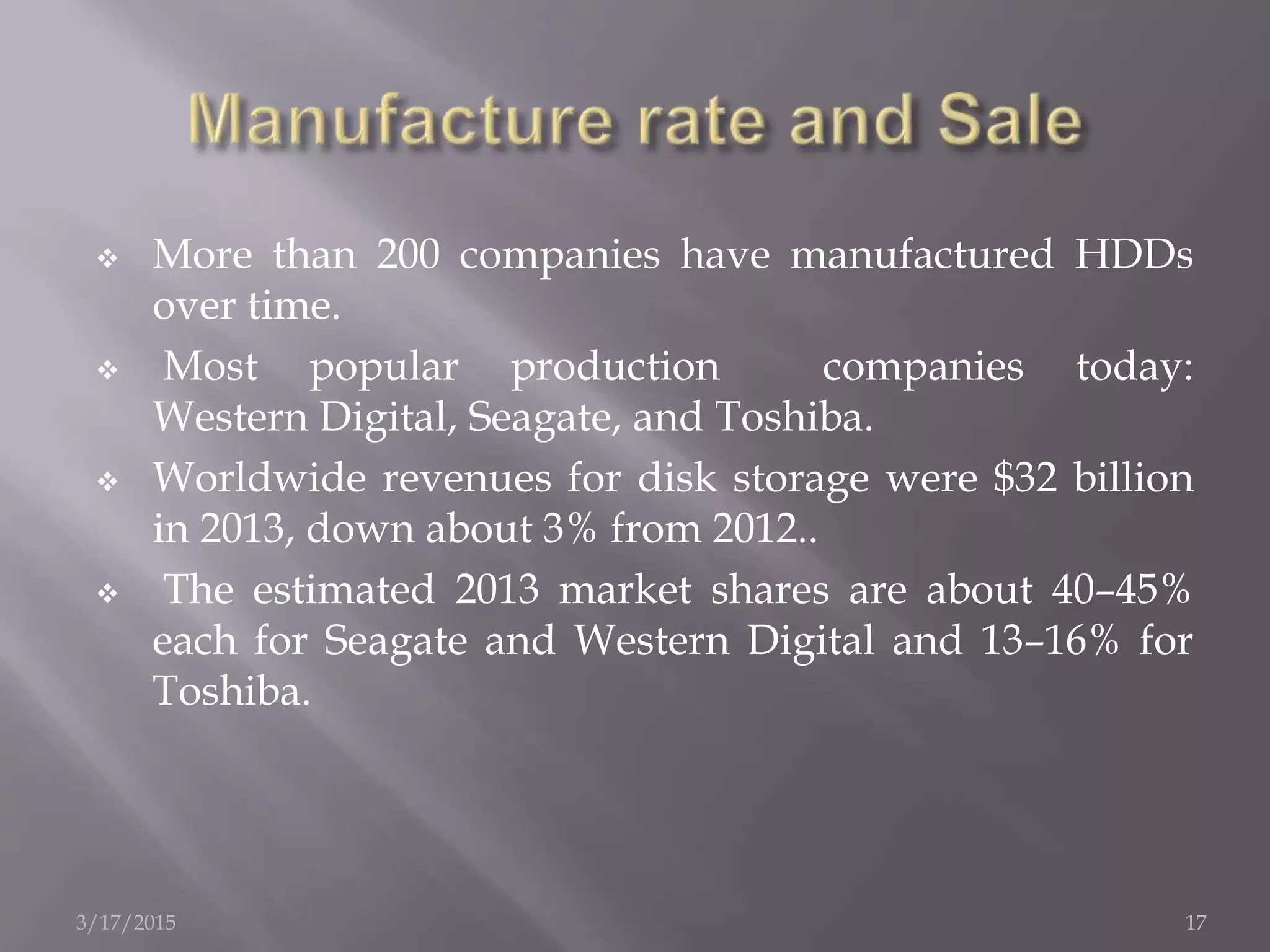  More than 200 companies have manufactured HDDs
over time.
 Most popular production companies today:
Western Digital, Seagate, and Toshiba.
 Worldwide revenues for disk storage were $32 billion
in 2013, down about 3% from 2012..
 The estimated 2013 market shares are about 40–45%
each for Seagate and Western Digital and 13–16% for
Toshiba.
3/17/2015 17
 