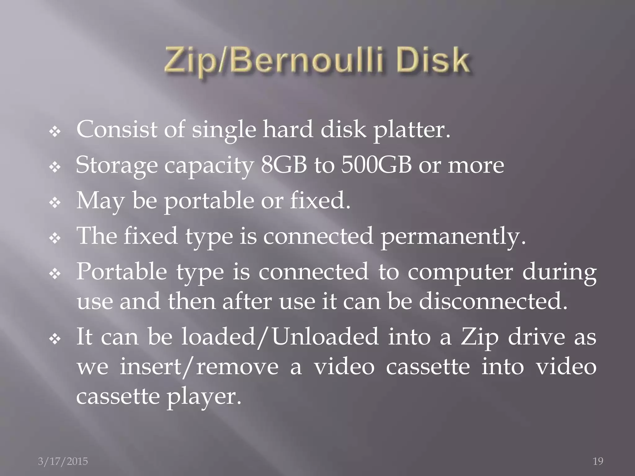  Consist of single hard disk platter.
 Storage capacity 8GB to 500GB or more
 May be portable or fixed.
 The fixed type is connected permanently.
 Portable type is connected to computer during
use and then after use it can be disconnected.
 It can be loaded/Unloaded into a Zip drive as
we insert/remove a video cassette into video
cassette player.
3/17/2015 19
 