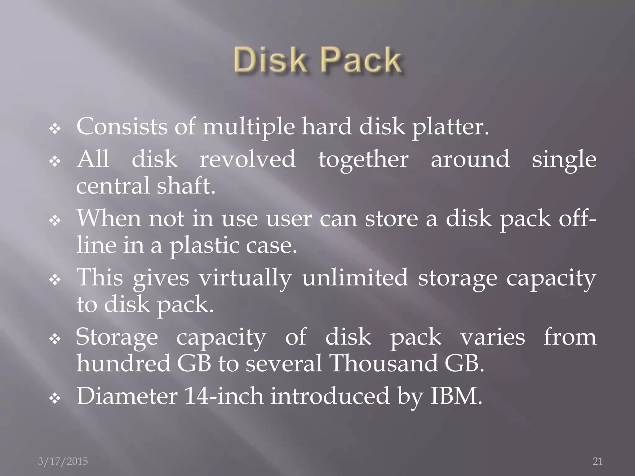  Consists of multiple hard disk platter.
 All disk revolved together around single
central shaft.
 When not in use user can store a disk pack off-
line in a plastic case.
 This gives virtually unlimited storage capacity
to disk pack.
 Storage capacity of disk pack varies from
hundred GB to several Thousand GB.
 Diameter 14-inch introduced by IBM.
3/17/2015 21
 