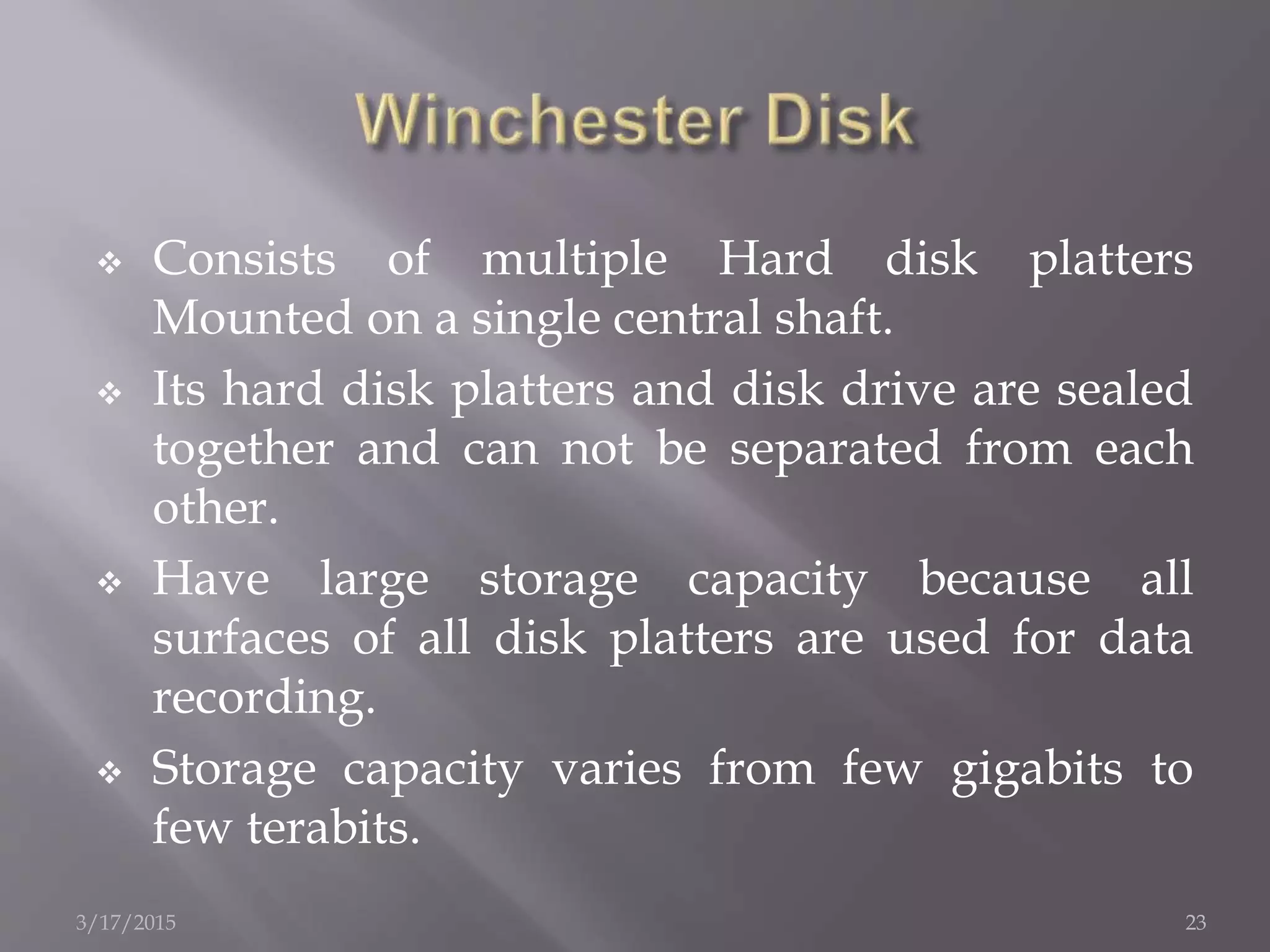  Consists of multiple Hard disk platters
Mounted on a single central shaft.
 Its hard disk platters and disk drive are sealed
together and can not be separated from each
other.
 Have large storage capacity because all
surfaces of all disk platters are used for data
recording.
 Storage capacity varies from few gigabits to
few terabits.
3/17/2015 23
 