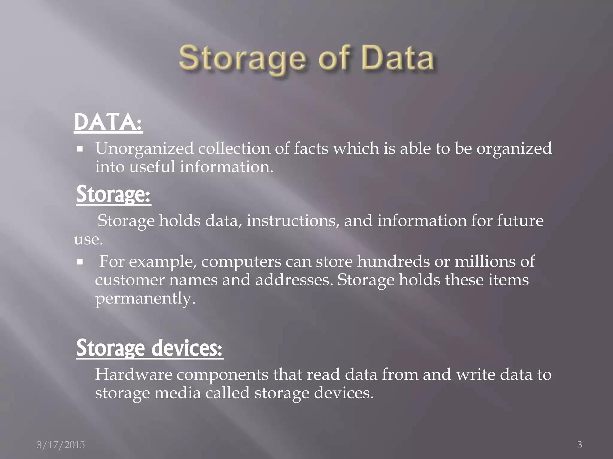 DATA:
 Unorganized collection of facts which is able to be organized
into useful information.
Storage:
Storage holds data, instructions, and information for future
use.
 For example, computers can store hundreds or millions of
customer names and addresses. Storage holds these items
permanently.
Storage devices:
Hardware components that read data from and write data to
storage media called storage devices.
3/17/2015 3
 